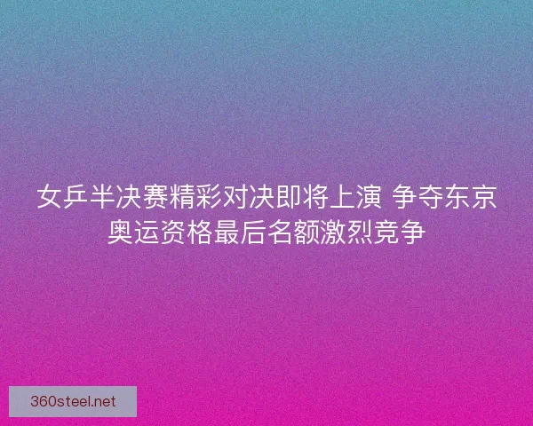 女乒半决赛精彩对决即将上演 争夺东京奥运资格最后名额激烈竞争