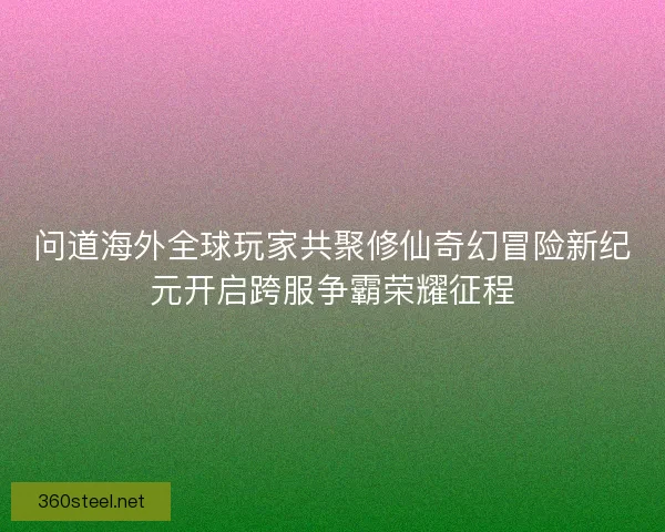 问道海外全球玩家共聚修仙奇幻冒险新纪元开启跨服争霸荣耀征程 问道海外全球玩家共聚修仙奇幻冒险新纪元开启跨服争霸荣耀征程