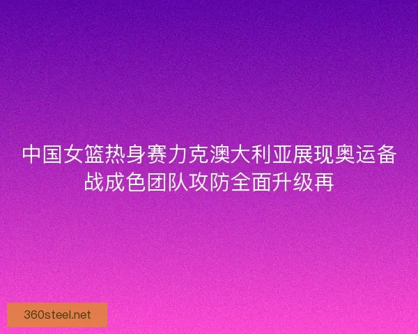 中国女篮热身赛力克澳大利亚展现奥运备战成色团队攻防全面升级再