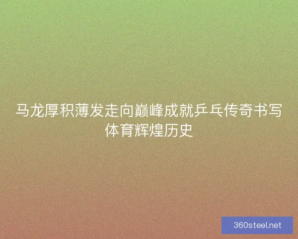马龙厚积薄发走向巅峰成就乒乓传奇书写体育辉煌历史