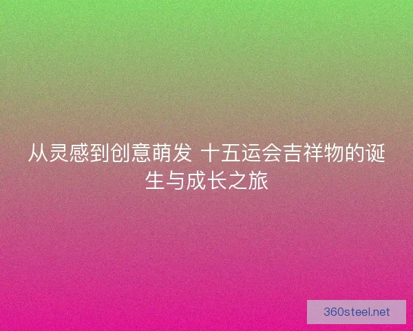 从灵感到创意萌发 十五运会吉祥物的诞生与成长之旅 从灵感到创意萌发 十五运会吉祥物的诞生与成长之旅
