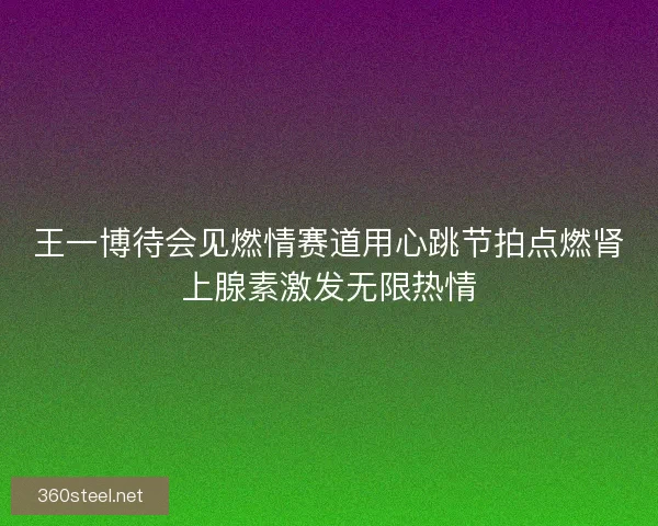 王一博待会见燃情赛道用心跳节拍点燃肾上腺素激发无限热情