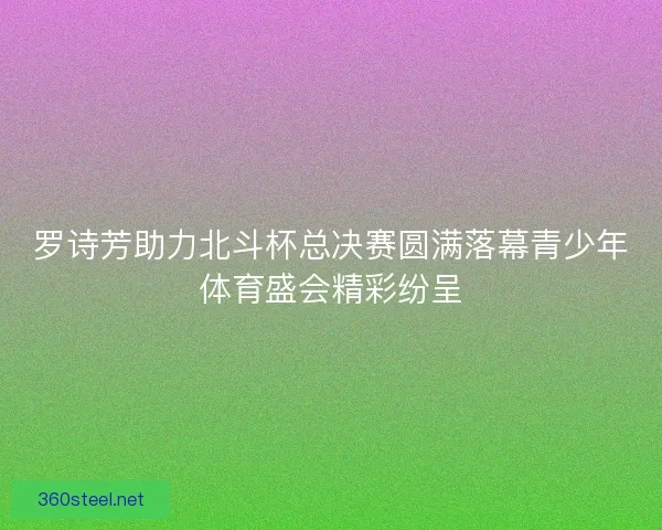 罗诗芳助力北斗杯总决赛圆满落幕青少年体育盛会精彩纷呈