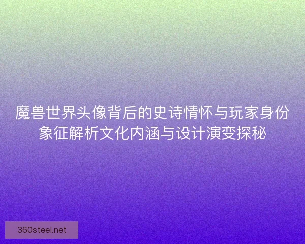 魔兽世界头像背后的史诗情怀与玩家身份象征解析文化内涵与设计演变探秘