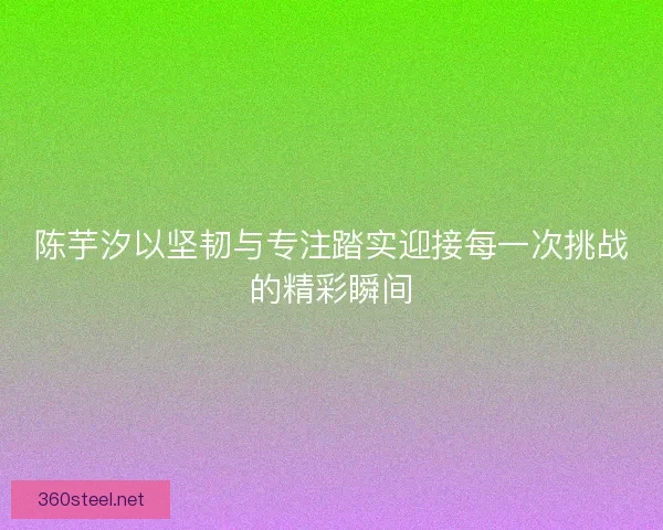 陈芋汐以坚韧与专注踏实迎接每一次挑战的精彩瞬间 陈芋汐以坚韧与专注踏实迎接每一次挑战的精彩瞬间