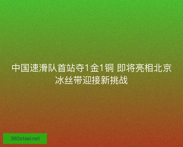中国速滑队首站夺1金1铜 即将亮相北京冰丝带迎接新挑战 中国速滑队首站夺1金1铜 即将亮相北京冰丝带迎接新挑战