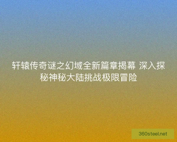 轩辕传奇谜之幻域全新篇章揭幕 深入探秘神秘大陆挑战极限冒险
